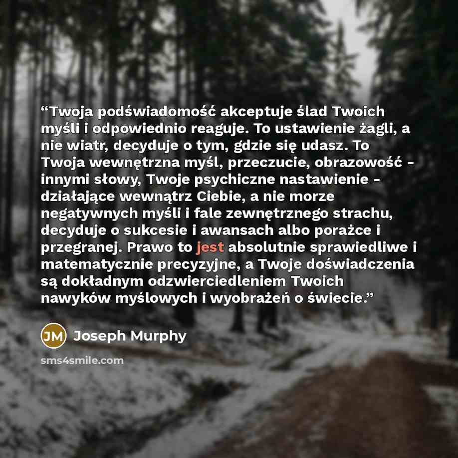 “Twoja podświadomość akceptuje ślad Twoich myśli i odpowiednio reaguje. To ustawienie żagli, a nie wiatr, decyduje o tym, gdzie się udasz. To Twoja wewnętrzna myśl, przeczucie, obrazowość - innymi słowy, Twoje psychiczne nastawienie - działające wewnątrz Ciebie, a nie morze negatywnych myśli i fale…” quote by Joseph Murphy