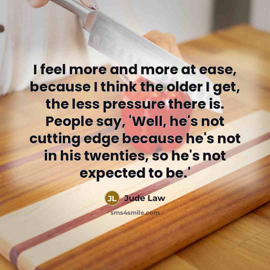 “I feel more and more at ease, because I think the older I get, the less pressure there is. People say, 'Well, he's not cutting edge because he's not in his twenties, so he's not expected to be.'” quote by Jude Law
