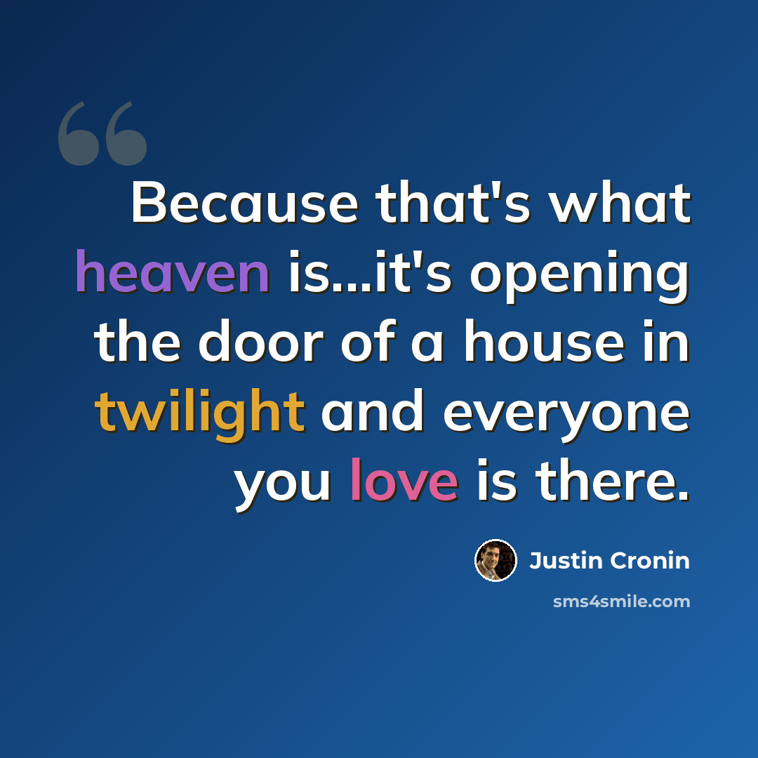 “Because that's what heaven is...it's opening the door of a house in twilight and everyone you love is there.” quote by Justin Cronin