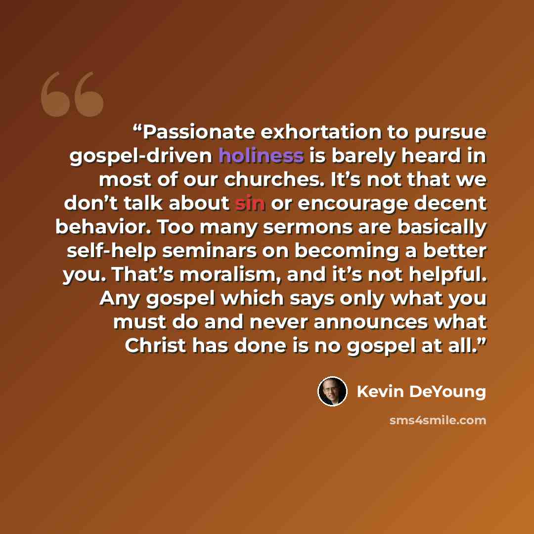 “Passionate exhortation to pursue gospel-driven holiness is barely heard in most of our churches. It’s not that we don’t talk about sin or encourage decent behavior. Too many sermons are basically self-help seminars on becoming a better you. That’s moralism, and it’s not helpful. Any gospel which…” quote by Kevin DeYoung