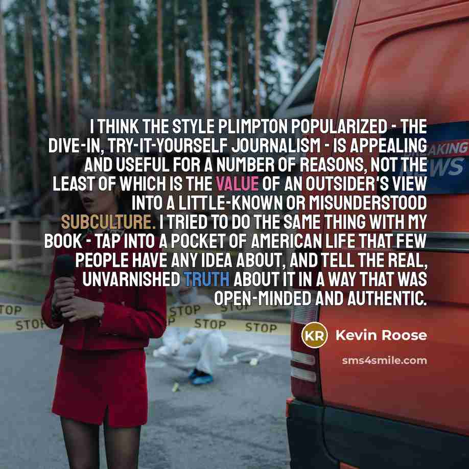 “I think the style Plimpton popularized - the dive-in, try-it-yourself journalism - is appealing and useful for a number of reasons, not the least of which is the value of an outsider's view into a little-known or misunderstood subculture. I tried to do the same thing with my book - tap into a…” quote by Kevin Roose