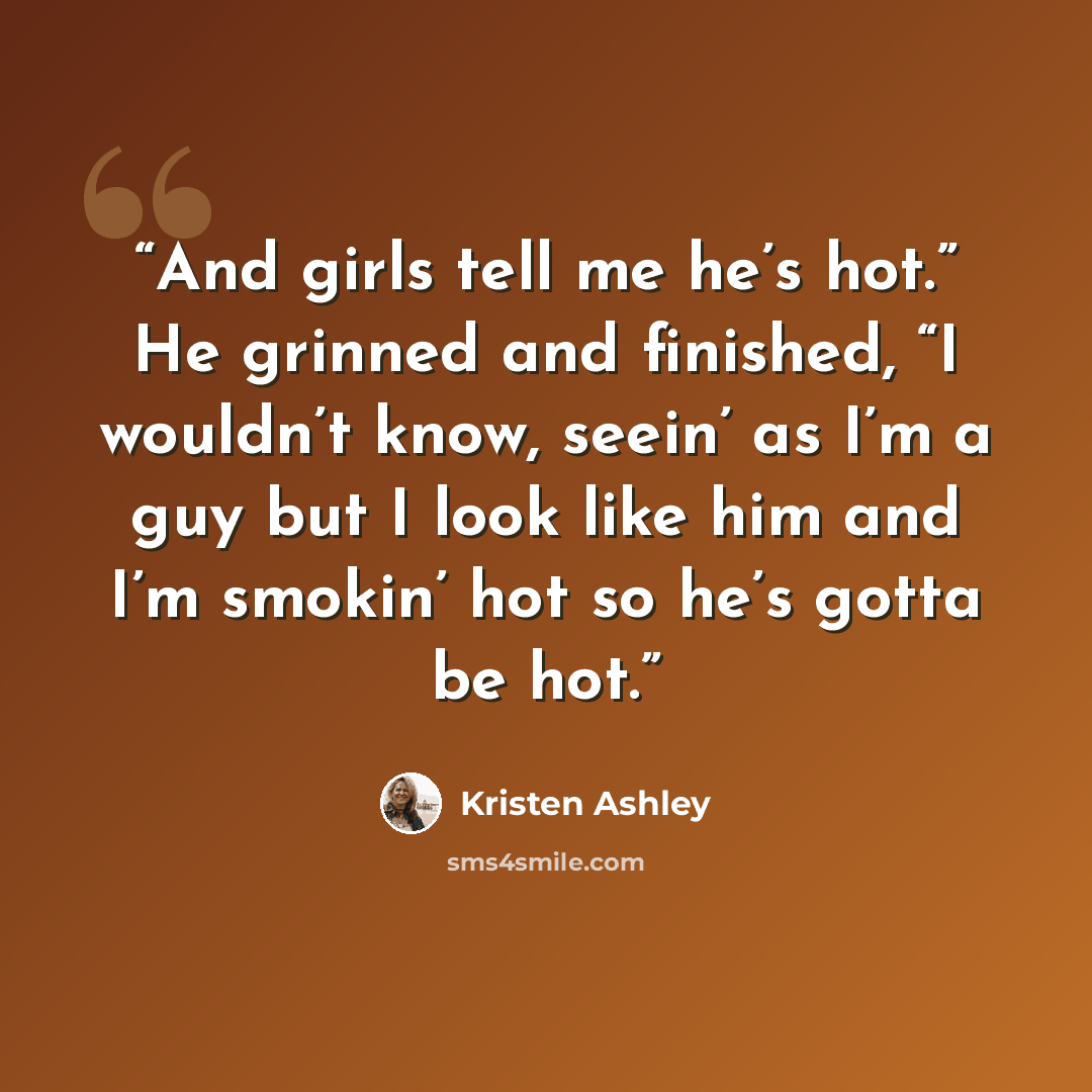 “And girls tell me he’s hot.” He grinned and finished, “I wouldn’t know, seein’ as I’m a guy but I look like him and I’m smokin’ hot so he’s gotta be hot.” quote by Kristen Ashley