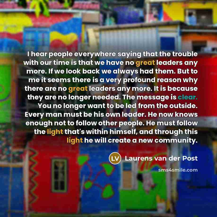 “I hear people everywhere saying that the trouble with our time is that we have no great leaders any more. If we look back we always had them. But to me it seems there is a very profound reason why there are no great leaders any more. It is because they are no longer needed. The message is clear…” quote by Laurens van der Post