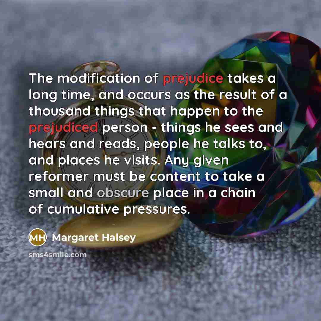 “The modification of prejudice takes a long time, and occurs as the result of a thousand things that happen to the prejudiced person - things he sees and hears and reads, people he talks to, and places he visits. Any given reformer must be content to take a small and obscure place in a chain of…” quote by Margaret Halsey