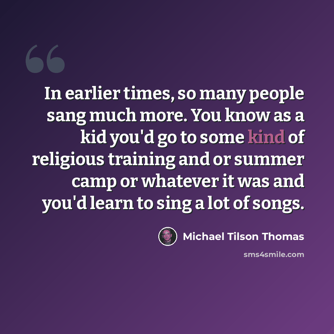 “In earlier times, so many people sang much more. You know as a kid you'd go to some kind of religious training and or summer camp or whatever it was and you'd learn to sing a lot of songs.” quote by Michael Tilson Thomas