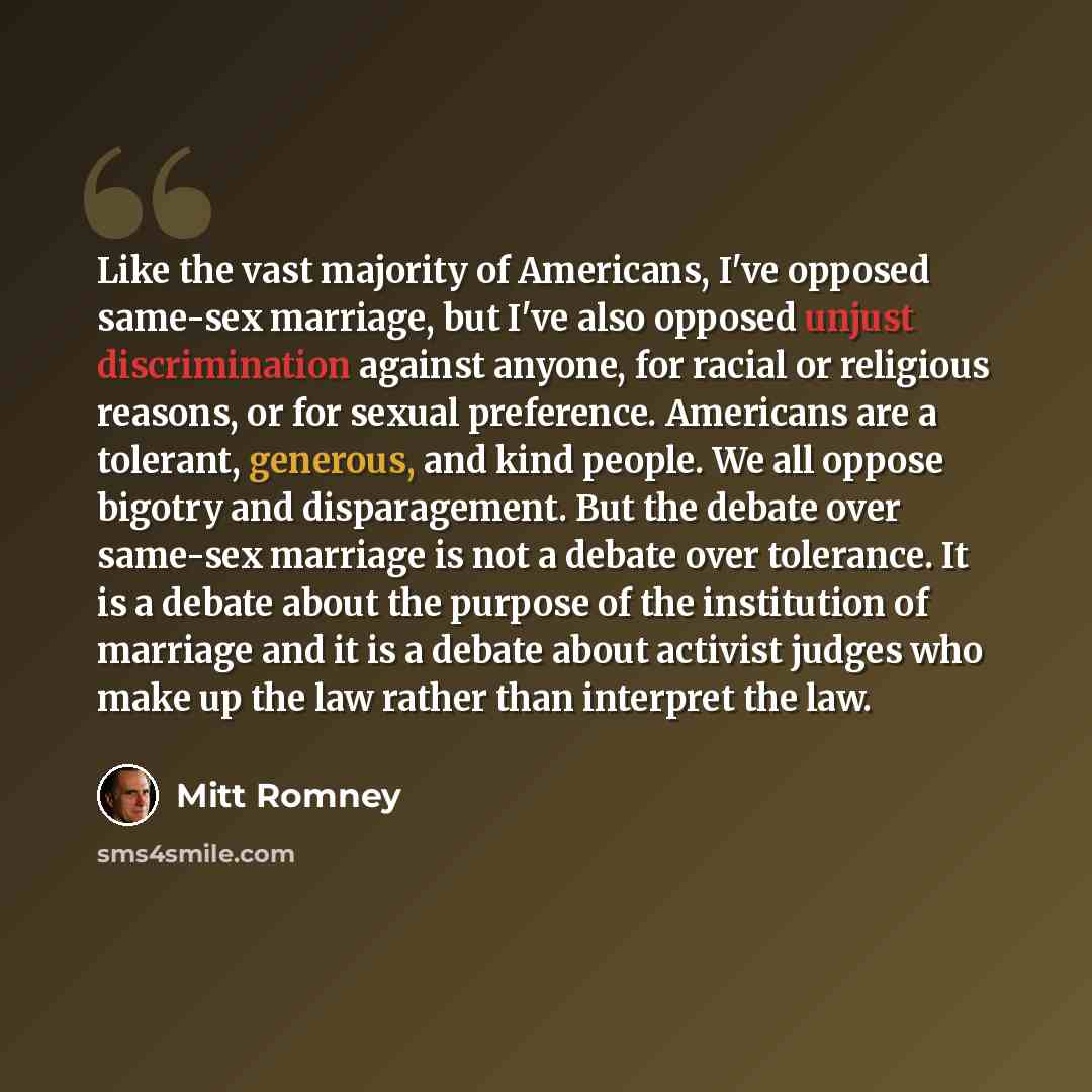 “Like the vast majority of Americans, I've opposed same-sex marriage, but I've also opposed unjust discrimination against anyone, for racial or religious reasons, or for sexual preference. Americans are a tolerant, generous, and kind people. We all oppose bigotry and disparagement. But the debate…” quote by Mitt Romney
