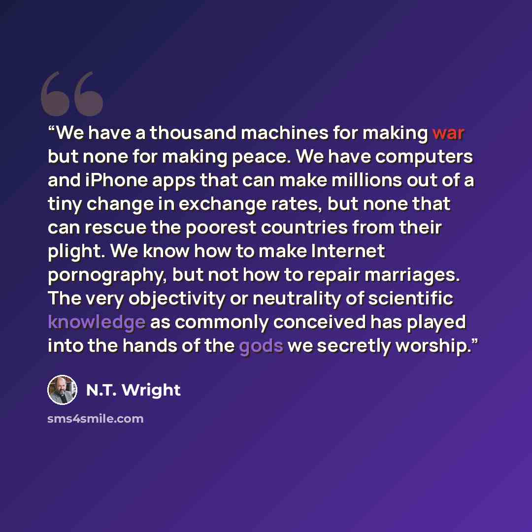 “We have a thousand machines for making war but none for making peace. We have computers and iPhone apps that can make millions out of a tiny change in exchange rates, but none that can rescue the poorest countries from their plight. We know how to make Internet pornography, but not how to repair…” quote by N.T. Wright