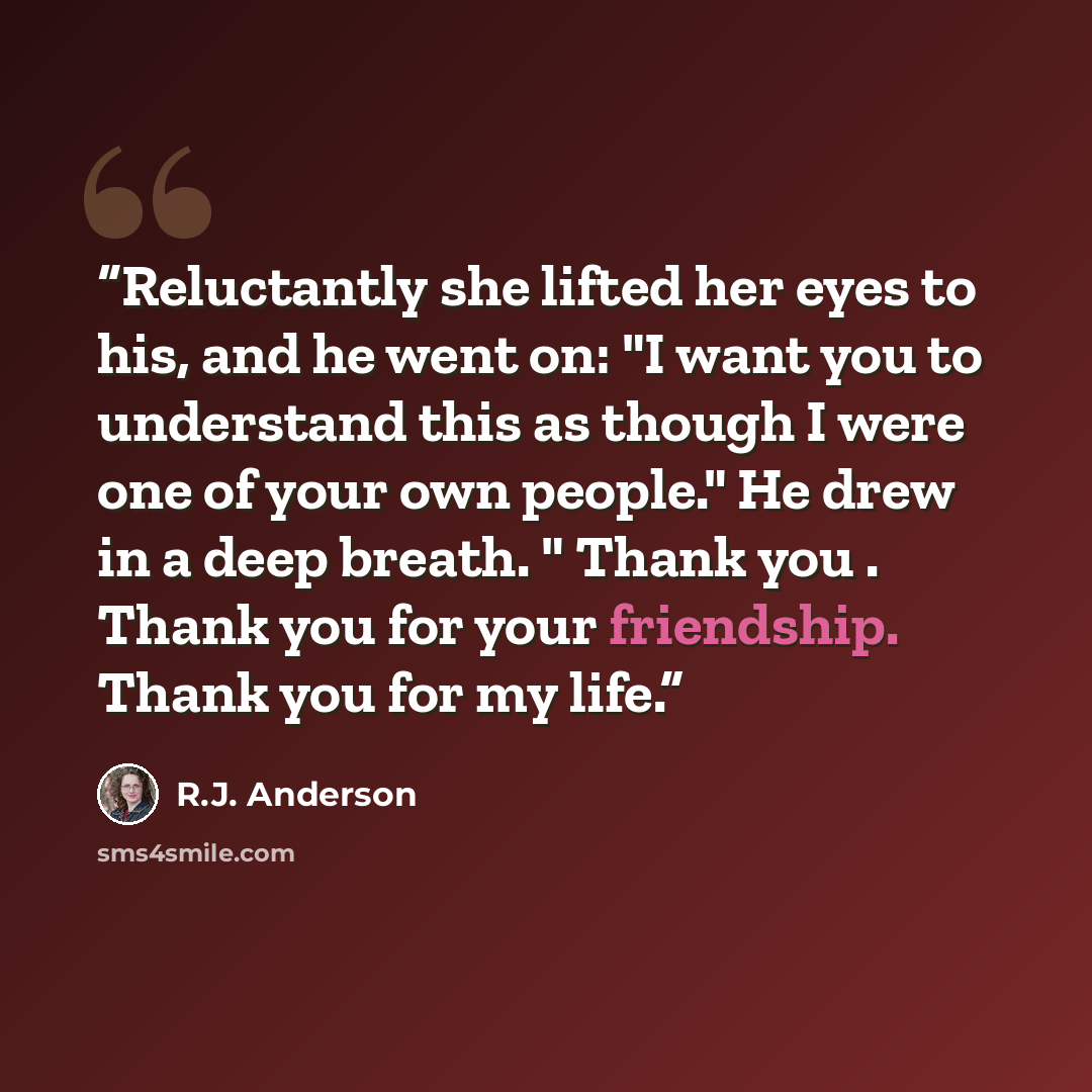 “Reluctantly she lifted her eyes to his, and he went on: "I want you to understand this as though I were one of your own people." He drew in a deep breath. " Thank you . Thank you for your friendship. Thank you for my life.” quote by R.J. Anderson