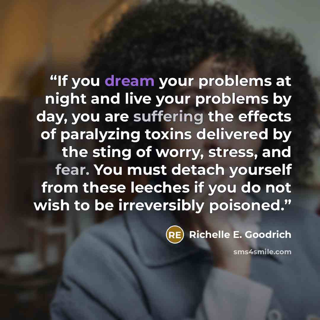 “If you dream your problems at night and live your problems by day, you are suffering the effects of paralyzing toxins delivered by the sting of worry, stress, and fear. You must detach yourself from these leeches if you do not wish to be irreversibly poisoned.” quote by Richelle E. Goodrich