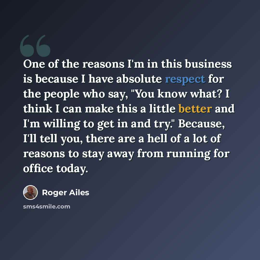 “One of the reasons I'm in this business is because I have absolute respect for the people who say, "You know what? I think I can make this a little better and I'm willing to get in and try." Because, I'll tell you, there are a hell of a lot of reasons to stay away from running for office today.” quote by Roger Ailes