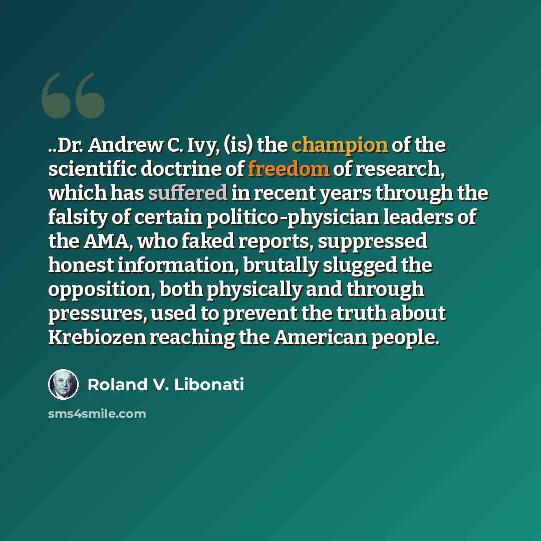“..Dr. Andrew C. Ivy, (is) the champion of the scientific doctrine of freedom of research, which has suffered in recent years through the falsity of certain politico-physician leaders of the AMA, who faked reports, suppressed honest information, brutally slugged the opposition, both physically and…” quote by Roland V. Libonati