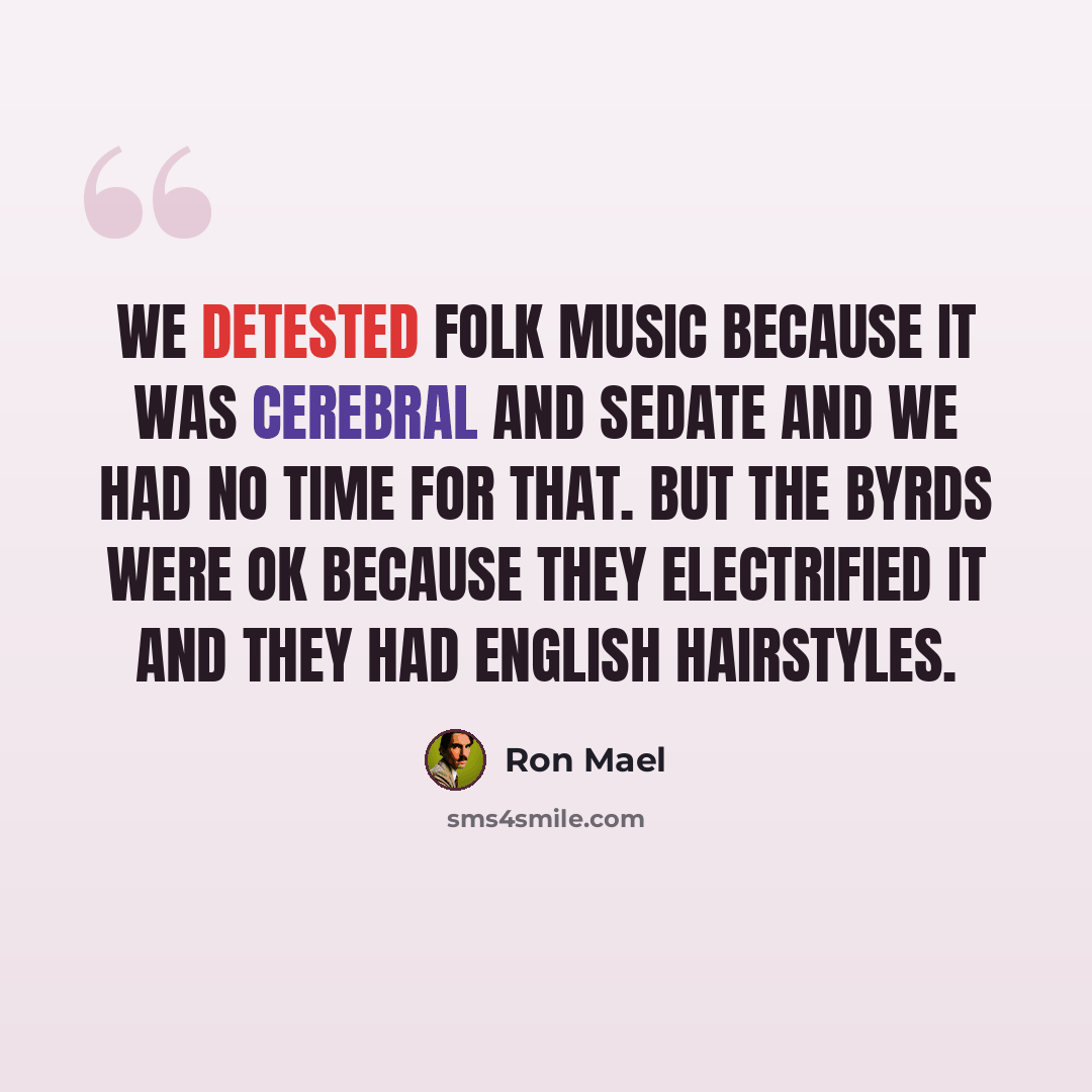 “We detested folk music because it was cerebral and sedate and we had no time for that. But the Byrds were OK because they electrified it and they had English hairstyles.” quote by Ron Mael