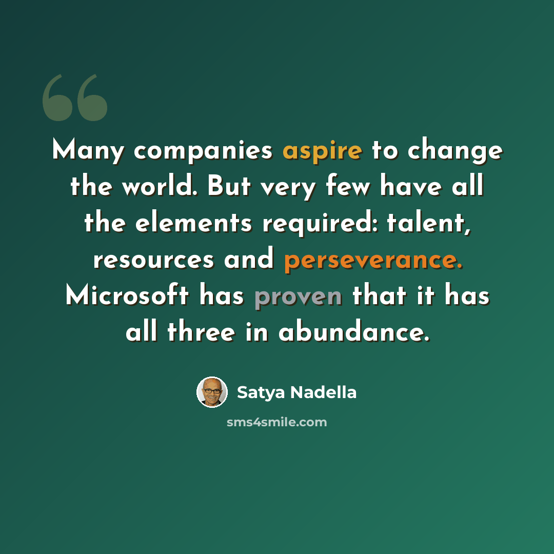 “Many companies aspire to change the world. But very few have all the elements required: talent, resources and perseverance. Microsoft has proven that it has all three in abundance.” quote by Satya Nadella