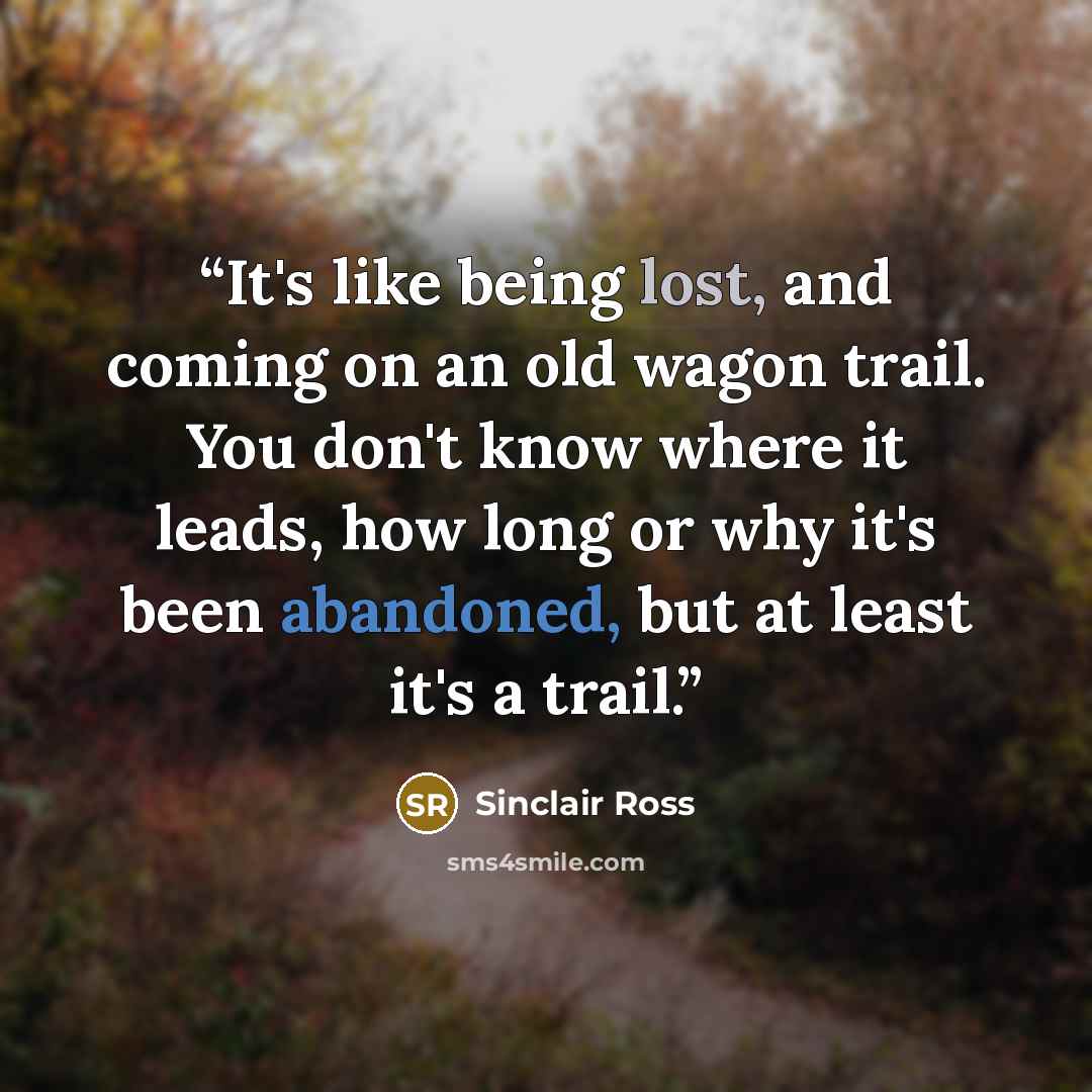 “It's like being lost, and coming on an old wagon trail. You don't know where it leads, how long or why it's been abandoned, but at least it's a trail.” quote by Sinclair Ross