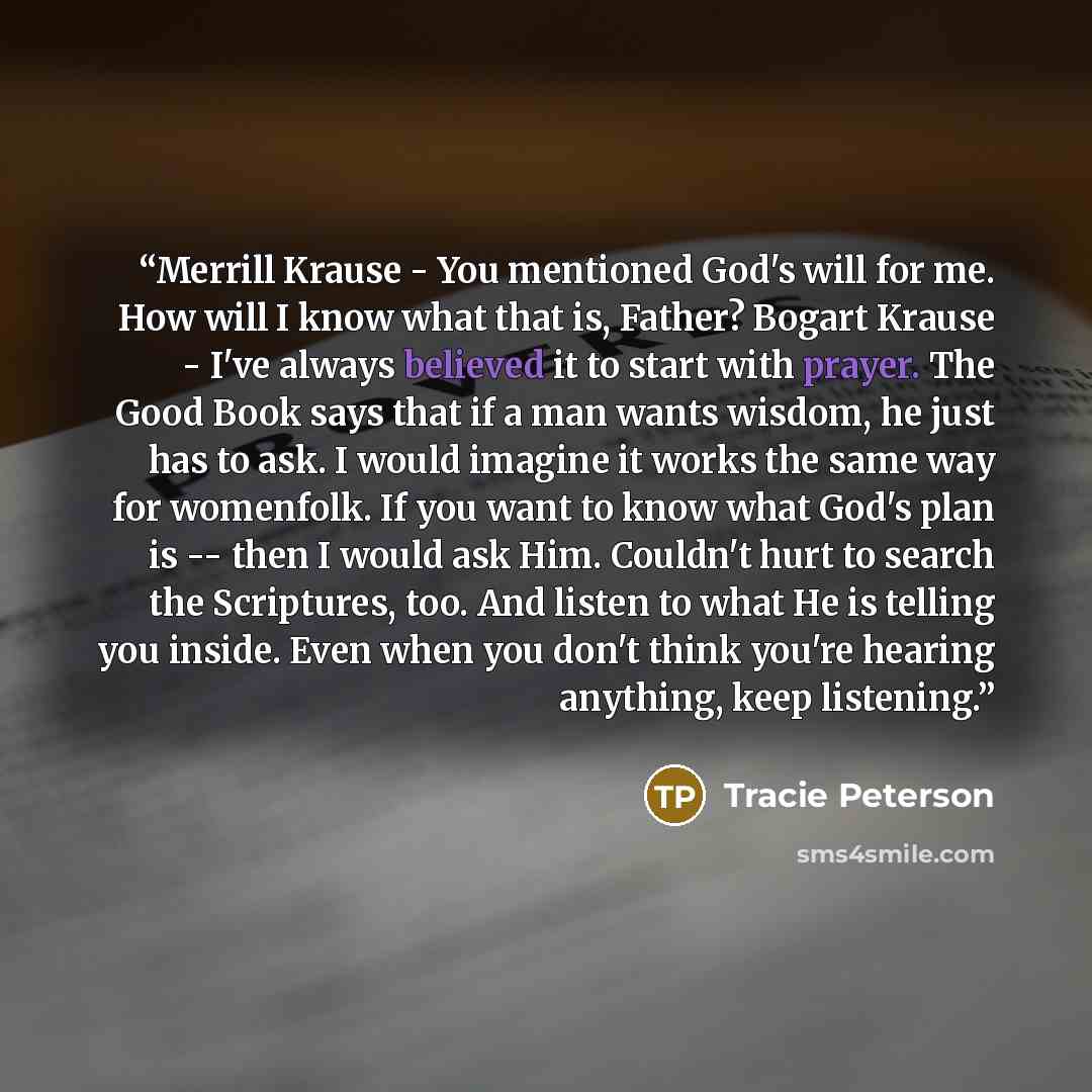 “Merrill Krause - You mentioned God's will for me. How will I know what that is, Father? Bogart Krause - I've always believed it to start with prayer. The Good Book says that if a man wants wisdom, he just has to ask. I would imagine it works the same way for womenfolk. If you want to know what…” quote by Tracie Peterson