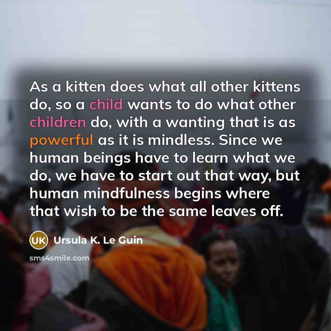“As a kitten does what all other kittens do, so a child wants to do what other children do, with a wanting that is as powerful as it is mindless. Since we human beings have to learn what we do, we have to start out that way, but human mindfulness begins where that wish to be the same leaves off.” quote by Ursula K. Le Guin