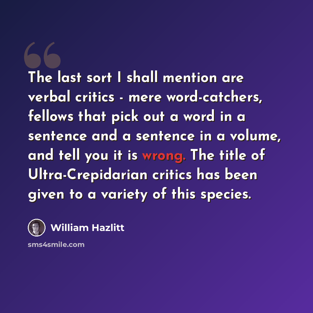 “The last sort I shall mention are verbal critics - mere word-catchers, fellows that pick out a word in a sentence and a sentence in a volume, and tell you it is wrong. The title of Ultra-Crepidarian critics has been given to a variety of this species.” quote by William Hazlitt