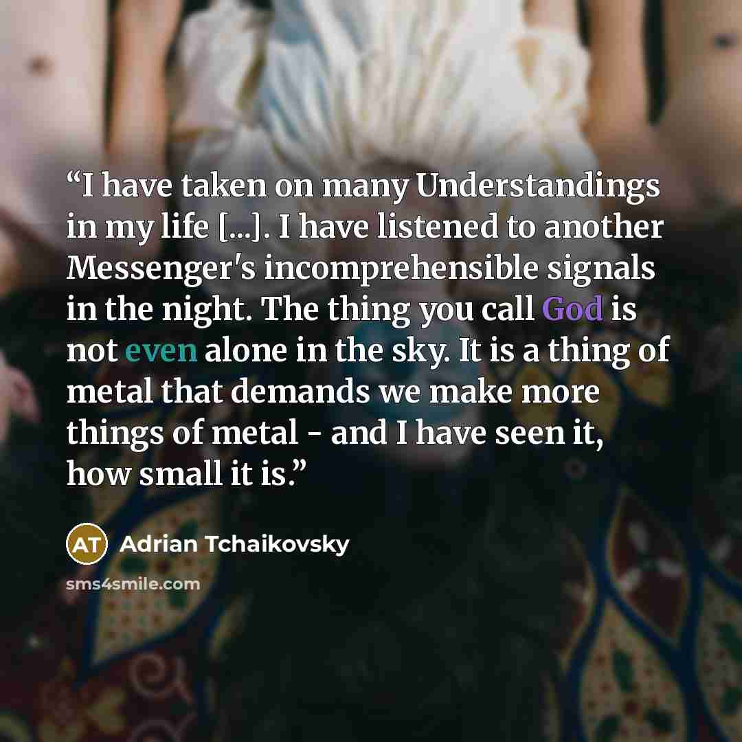 “I have taken on many Understandings in my life [...]. I have listened to another Messenger's incomprehensible signals in the night. The thing you call God is not even alone in the sky. It is a thing of metal that demands we make more things of metal - and I have seen it, how small it is.” quote by Adrian Tchaikovsky