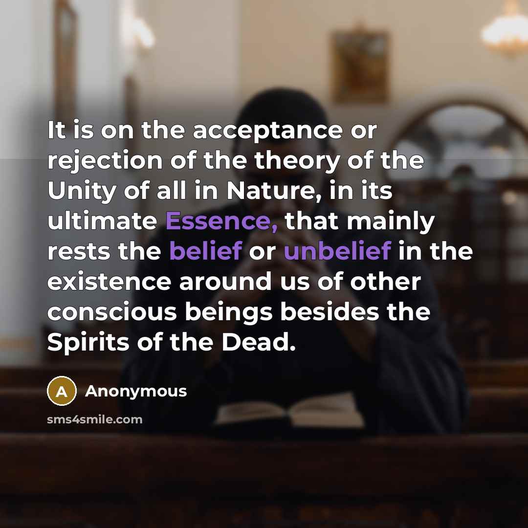“It is on the acceptance or rejection of the theory of the Unity of all in Nature, in its ultimate Essence, that mainly rests the belief or unbelief in the existence around us of other conscious beings besides the Spirits of the Dead.” quote by Anonymous