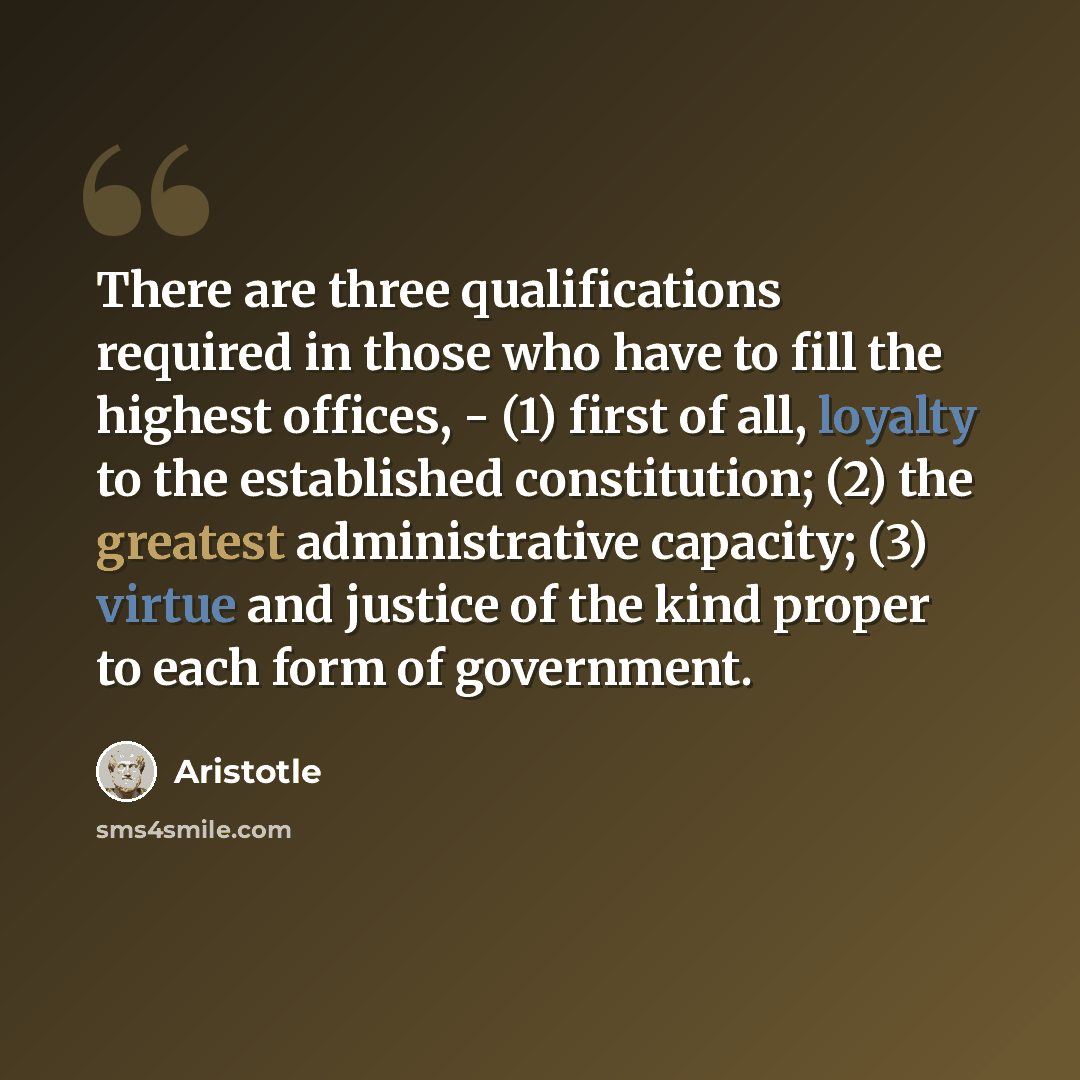 “There are three qualifications required in those who have to fill the highest offices, - (1) first of all, loyalty to the established constitution; (2) the greatest administrative capacity; (3) virtue and justice of the kind proper to each form of government.” quote by Aristotle