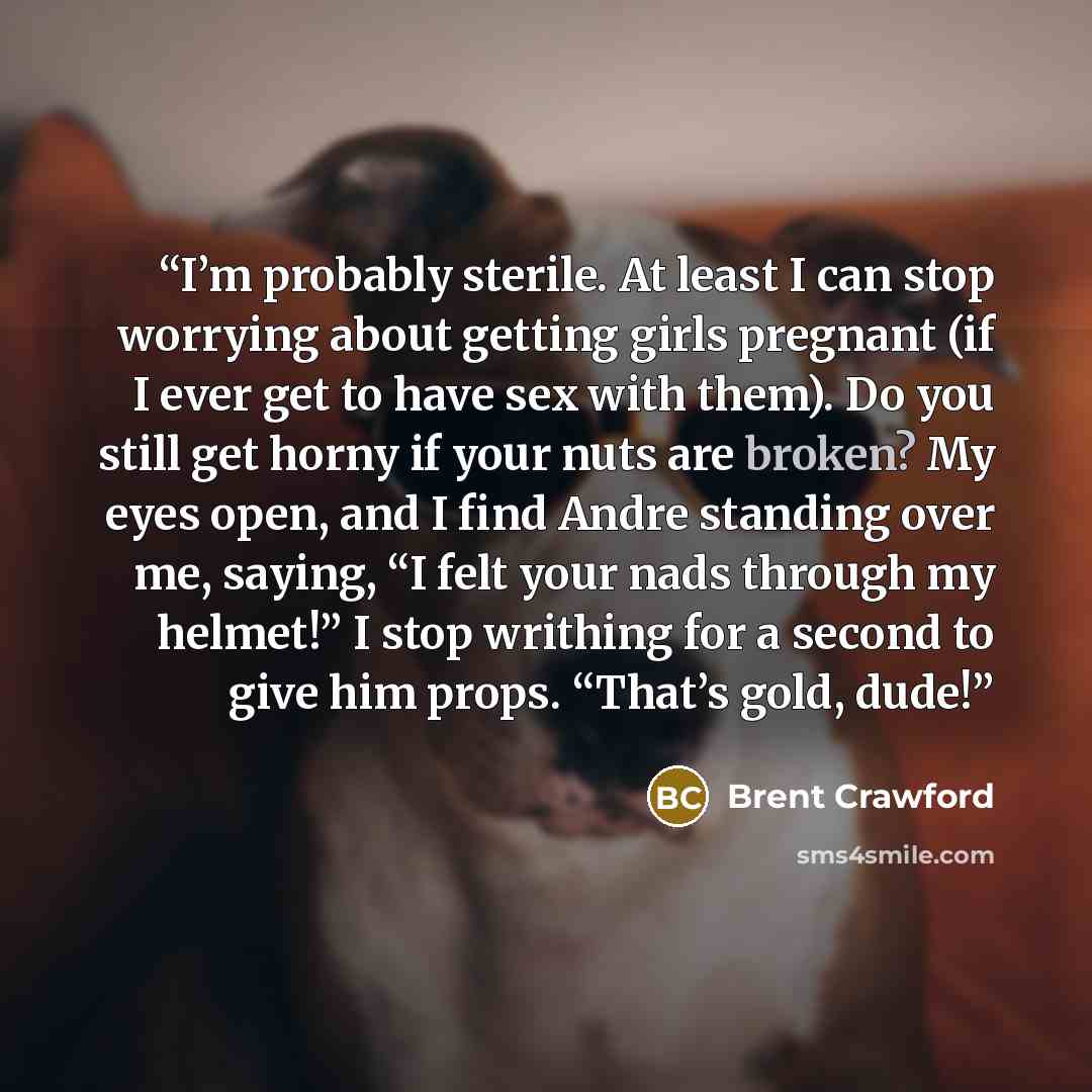 “I’m probably sterile. At least I can stop worrying about getting girls pregnant (if I ever get to have sex with them). Do you still get horny if your nuts are broken? My eyes open, and I find Andre standing over me, saying, “I felt your nads through my helmet!” I stop writhing for a second to give…” quote by Brent Crawford