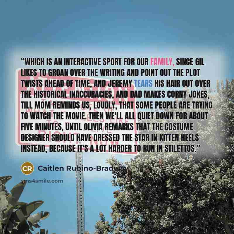 “Which is an interactive sport for our family, since Gil likes to groan over the writing and point out the plot twists ahead of time, and Jeremy tears his hair out over the historical inaccuracies, and Dad makes corny jokes, till Mom reminds us, loudly, that some people are trying to watch the…” quote by Caitlen Rubino-Bradway