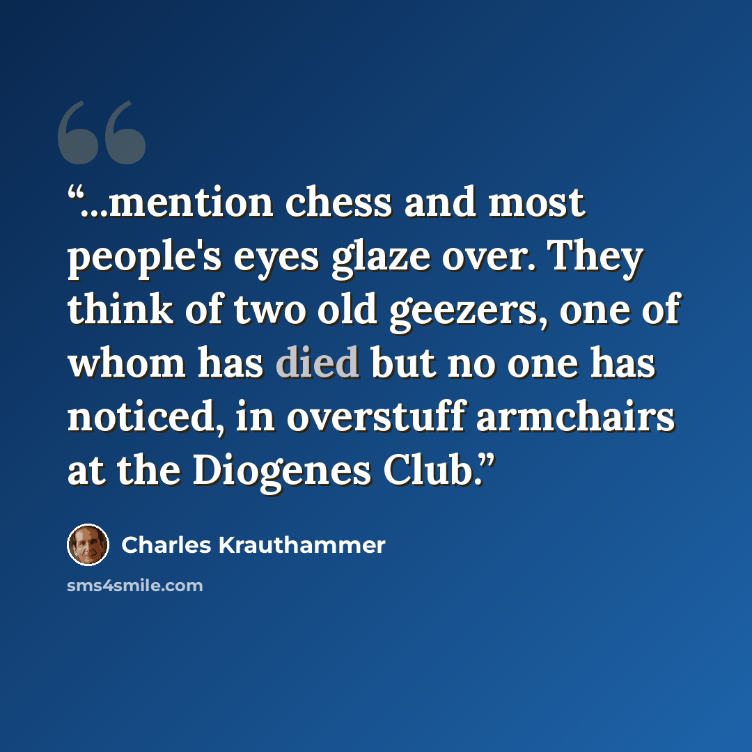 “...mention chess and most people's eyes glaze over. They think of two old geezers, one of whom has died but no one has noticed, in overstuff armchairs at the Diogenes Club.” quote by Charles Krauthammer