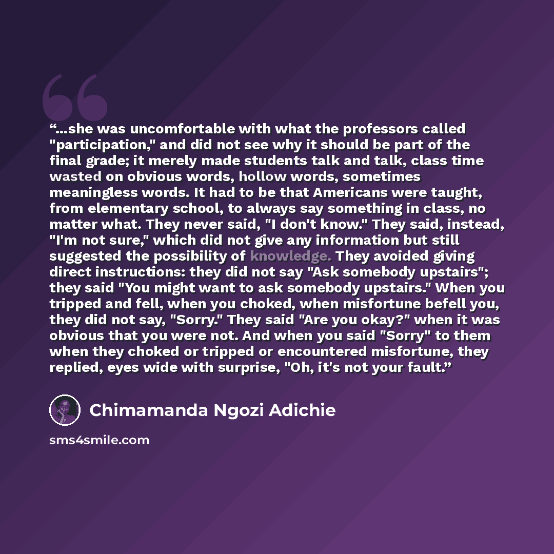 “...she was uncomfortable with what the professors called "participation," and did not see why it should be part of the final grade; it merely made students talk and talk, class time wasted on obvious words, hollow words, sometimes meaningless words. It had to be that Americans were taught, from…” quote by Chimamanda Ngozi Adichie