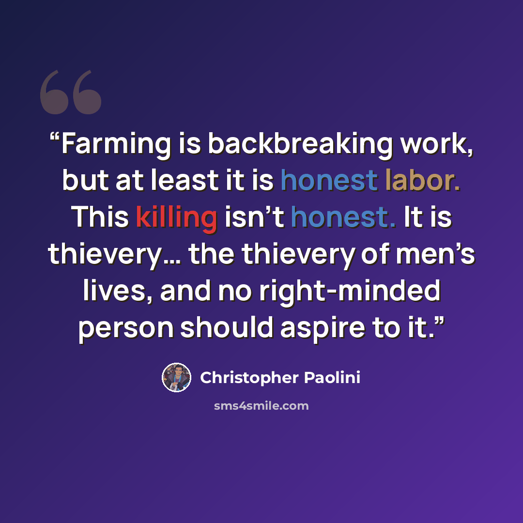 “Farming is backbreaking work, but at least it is honest labor. This killing isn’t honest. It is thievery… the thievery of men’s lives, and no right-minded person should aspire to it.” quote by Christopher Paolini