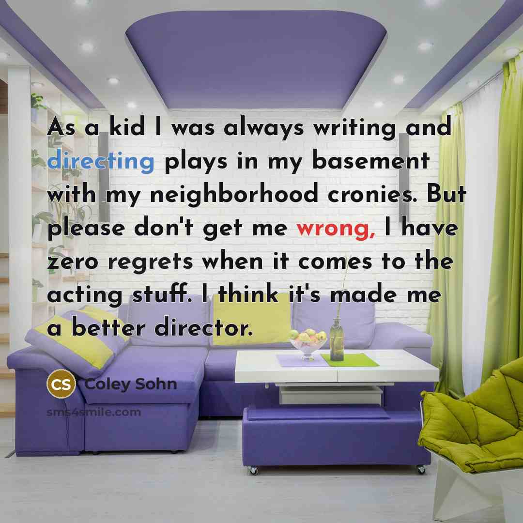 “As a kid I was always writing and directing plays in my basement with my neighborhood cronies. But please don't get me wrong, I have zero regrets when it comes to the acting stuff. I think it's made me a better director.” quote by Coley Sohn