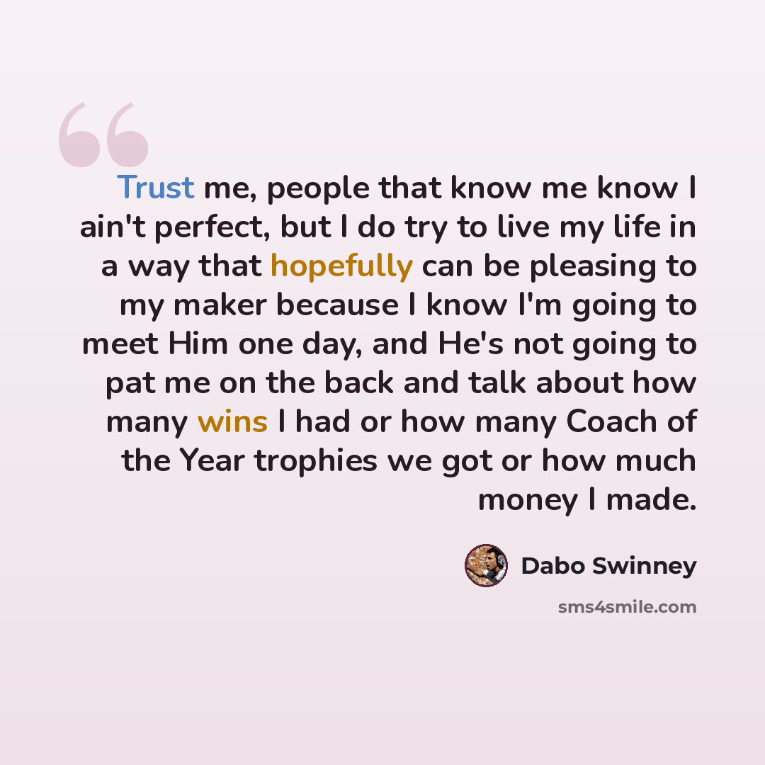 “Trust me, people that know me know I ain't perfect, but I do try to live my life in a way that hopefully can be pleasing to my maker because I know I'm going to meet Him one day, and He's not going to pat me on the back and talk about how many wins I had or how many Coach of the Year trophies we…” quote by Dabo Swinney