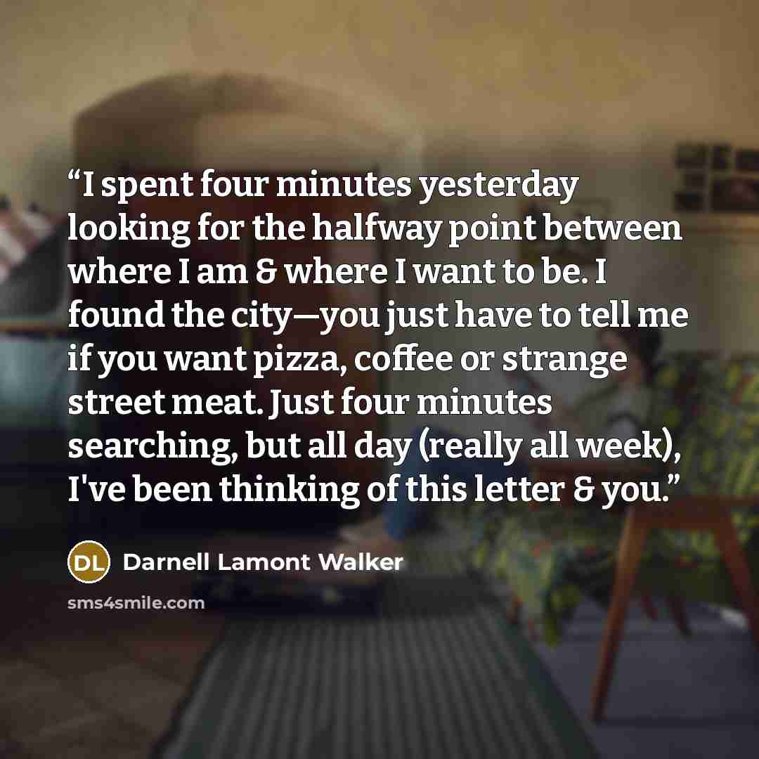 “I spent four minutes yesterday looking for the halfway point between where I am & where I want to be. I found the city—you just have to tell me if you want pizza, coffee or strange street meat. Just four minutes searching, but all day (really all week), I've been thinking of this letter & you.” quote by Darnell Lamont Walker