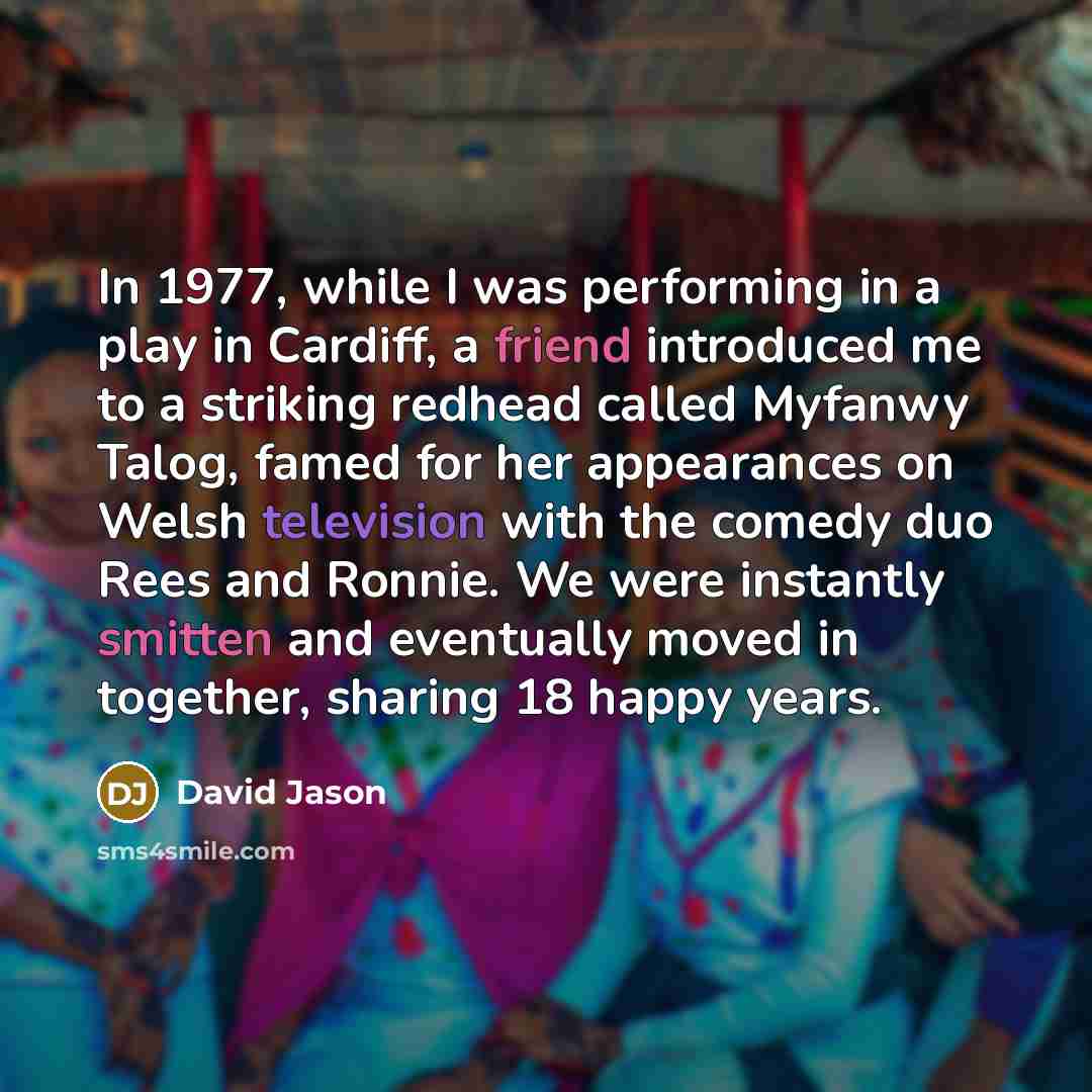 “In 1977, while I was performing in a play in Cardiff, a friend introduced me to a striking redhead called Myfanwy Talog, famed for her appearances on Welsh television with the comedy duo Rees and Ronnie. We were instantly smitten and eventually moved in together, sharing 18 happy years.” quote by David Jason