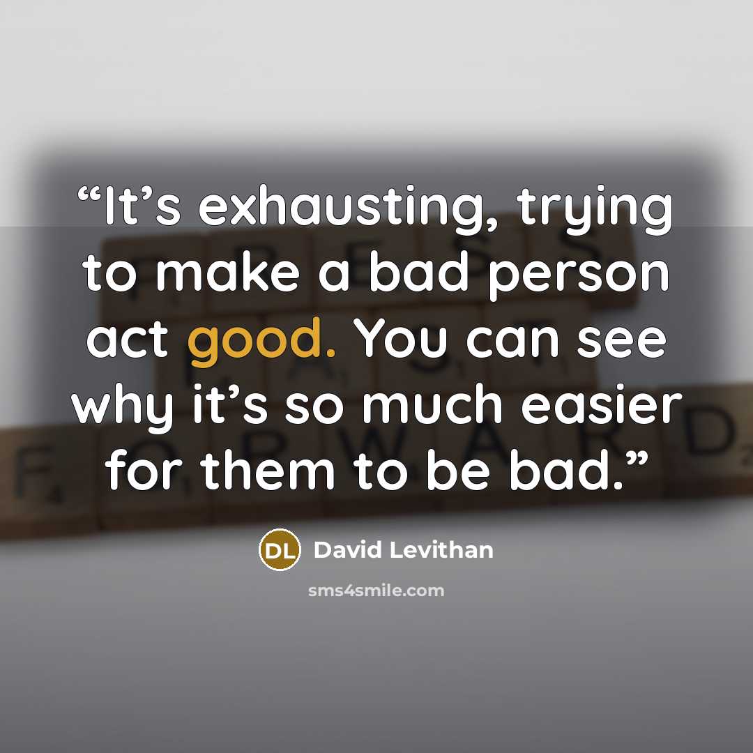 “It’s exhausting, trying to make a bad person act good. You can see why it’s so much easier for them to be bad.” quote by David Levithan