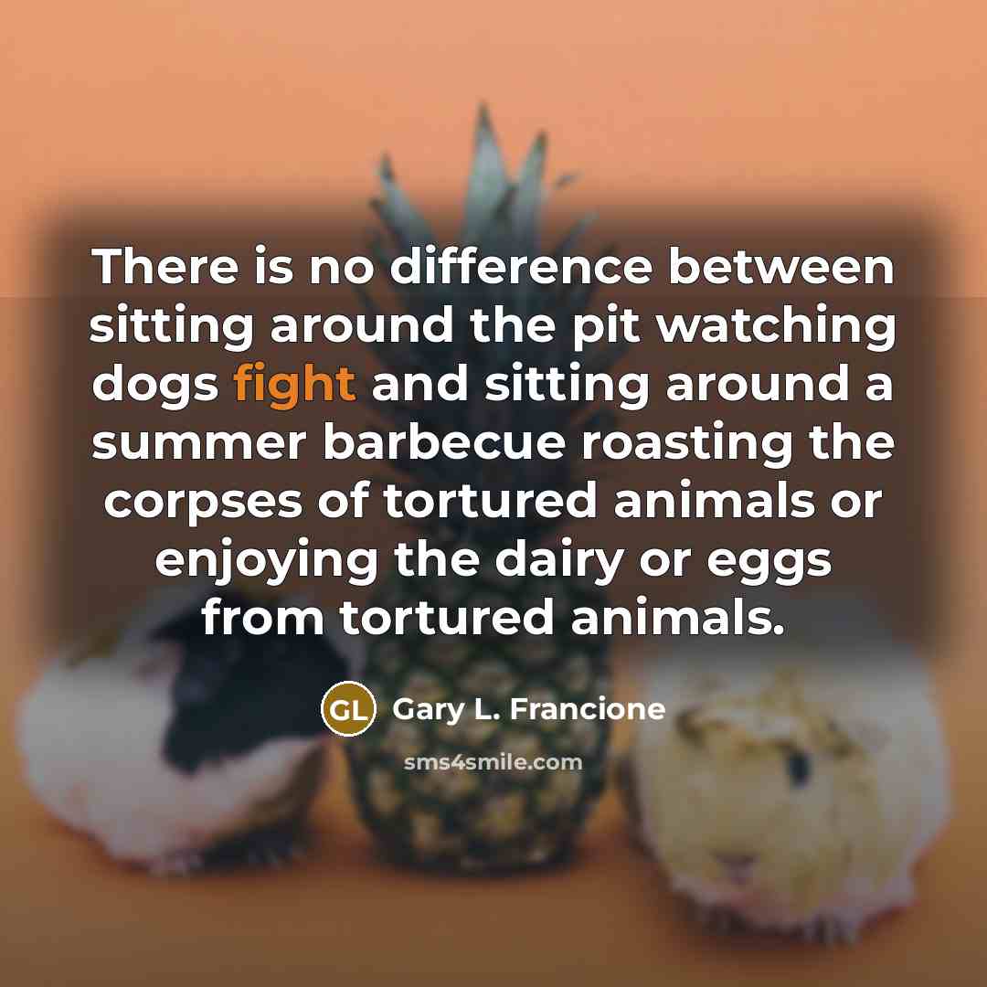 “There is no difference between sitting around the pit watching dogs fight and sitting around a summer barbecue roasting the corpses of tortured animals or enjoying the dairy or eggs from tortured animals.” quote by Gary L. Francione
