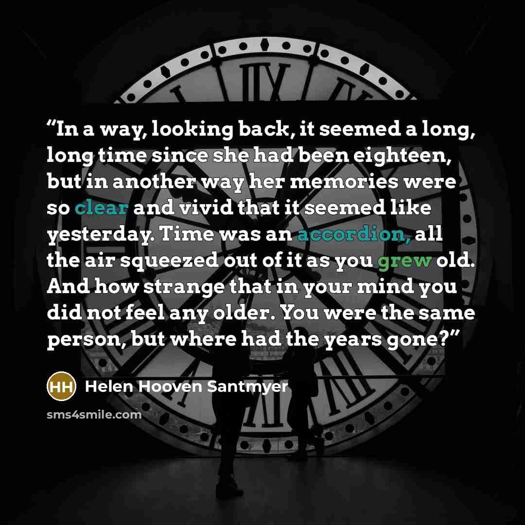 “In a way, looking back, it seemed a long, long time since she had been eighteen, but in another way her memories were so clear and vivid that it seemed like yesterday. Time was an accordion, all the air squeezed out of it as you grew old. And how strange that in your mind you did not feel any…” quote by Helen Hooven Santmyer