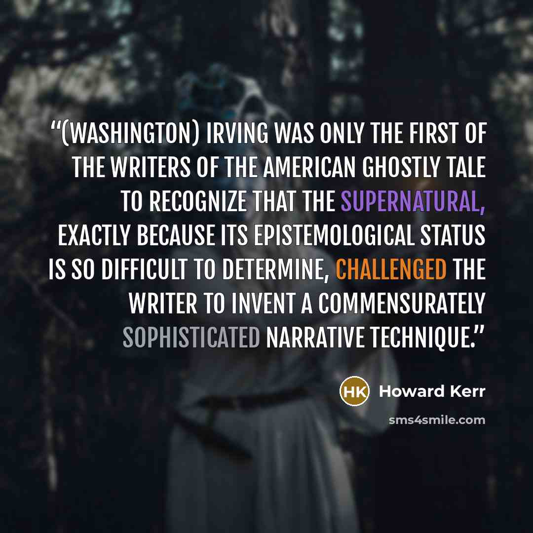 “(Washington) Irving was only the first of the writers of the American ghostly tale to recognize that the supernatural, exactly because its epistemological status is so difficult to determine, challenged the writer to invent a commensurately sophisticated narrative technique.” quote by Howard Kerr