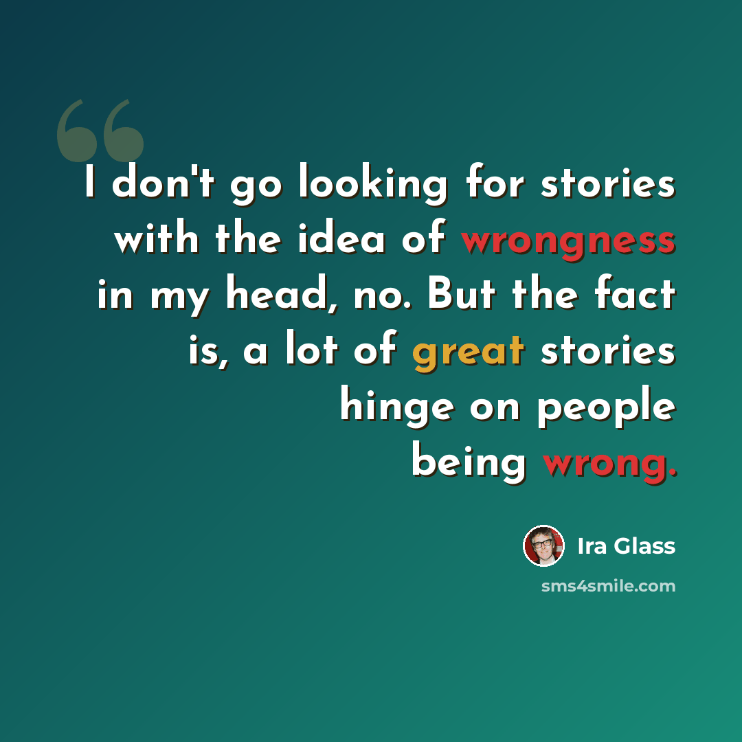 “I don't go looking for stories with the idea of wrongness in my head, no. But the fact is, a lot of great stories hinge on people being wrong.” quote by Ira Glass