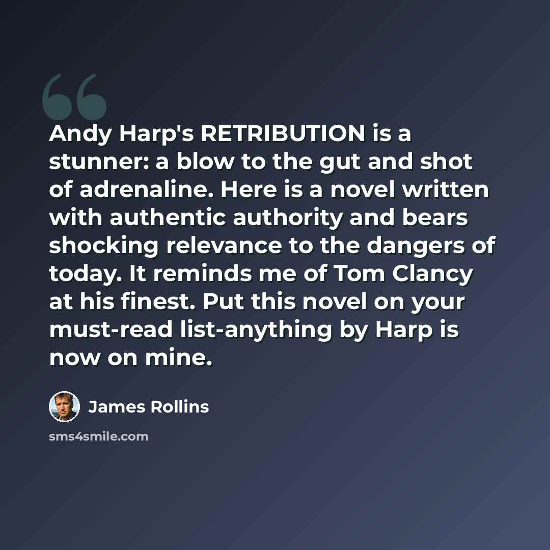 “Andy Harp's RETRIBUTION is a stunner: a blow to the gut and shot of adrenaline. Here is a novel written with authentic authority and bears shocking relevance to the dangers of today. It reminds me of Tom Clancy at his finest. Put this novel on your must-read list-anything by Harp is now on mine.” quote by James Rollins