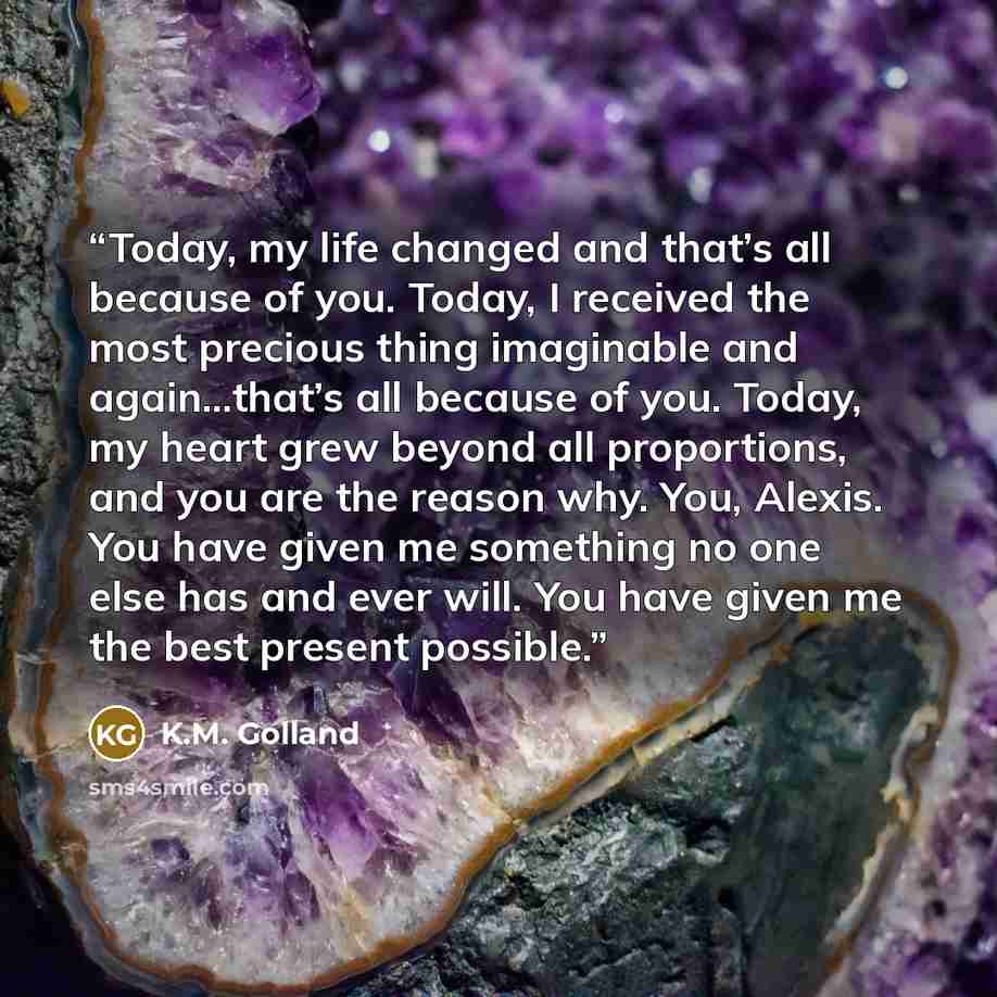 “Today, my life changed and that’s all because of you. Today, I received the most precious thing imaginable and again...that’s all because of you. Today, my heart grew beyond all proportions, and you are the reason why. You, Alexis. You have given me something no one else has and ever will. You…” quote by K.M. Golland