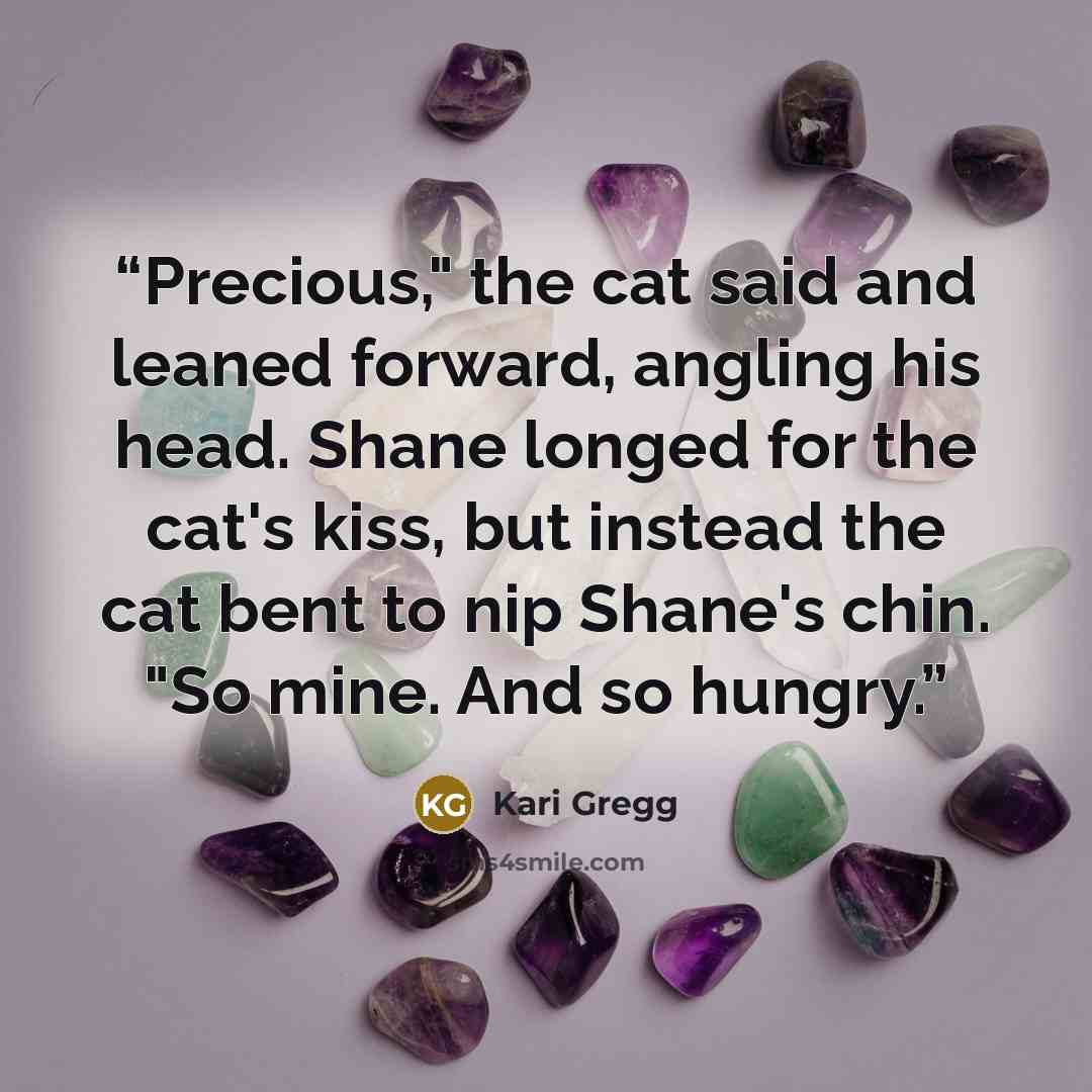 “Precious," the cat said and leaned forward, angling his head. Shane longed for the cat's kiss, but instead the cat bent to nip Shane's chin. "So mine. And so hungry.” quote by Kari Gregg