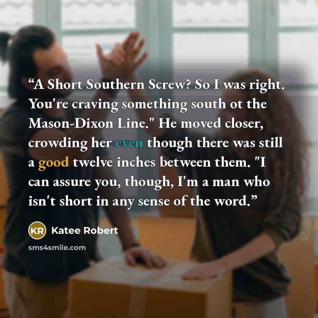 “A Short Southern Screw? So I was right. You're craving something south ot the Mason-Dixon Line." He moved closer, crowding her even though there was still a good twelve inches between them. "I can assure you, though, I'm a man who isn't short in any sense of the word.” quote by Katee Robert