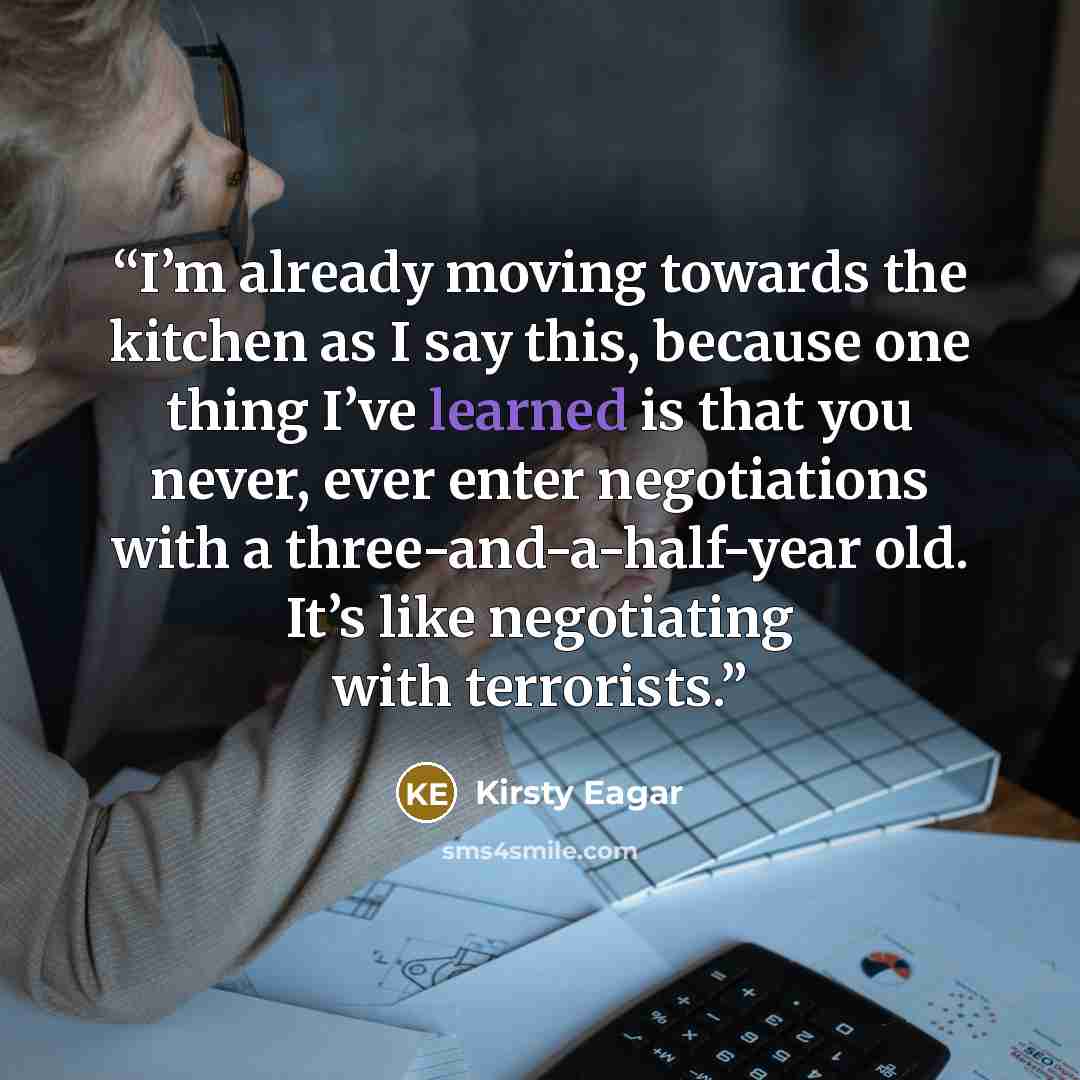 “I’m already moving towards the kitchen as I say this, because one thing I’ve learned is that you never, ever enter negotiations with a three-and-a-half-year old. It’s like negotiating with terrorists.” quote by Kirsty Eagar