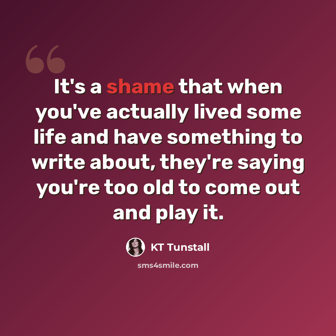 “It's a shame that when you've actually lived some life and have something to write about, they're saying you're too old to come out and play it.” quote by KT Tunstall
