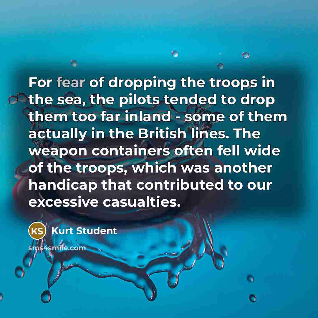 “For fear of dropping the troops in the sea, the pilots tended to drop them too far inland - some of them actually in the British lines. The weapon containers often fell wide of the troops, which was another handicap that contributed to our excessive casualties.” quote by Kurt Student