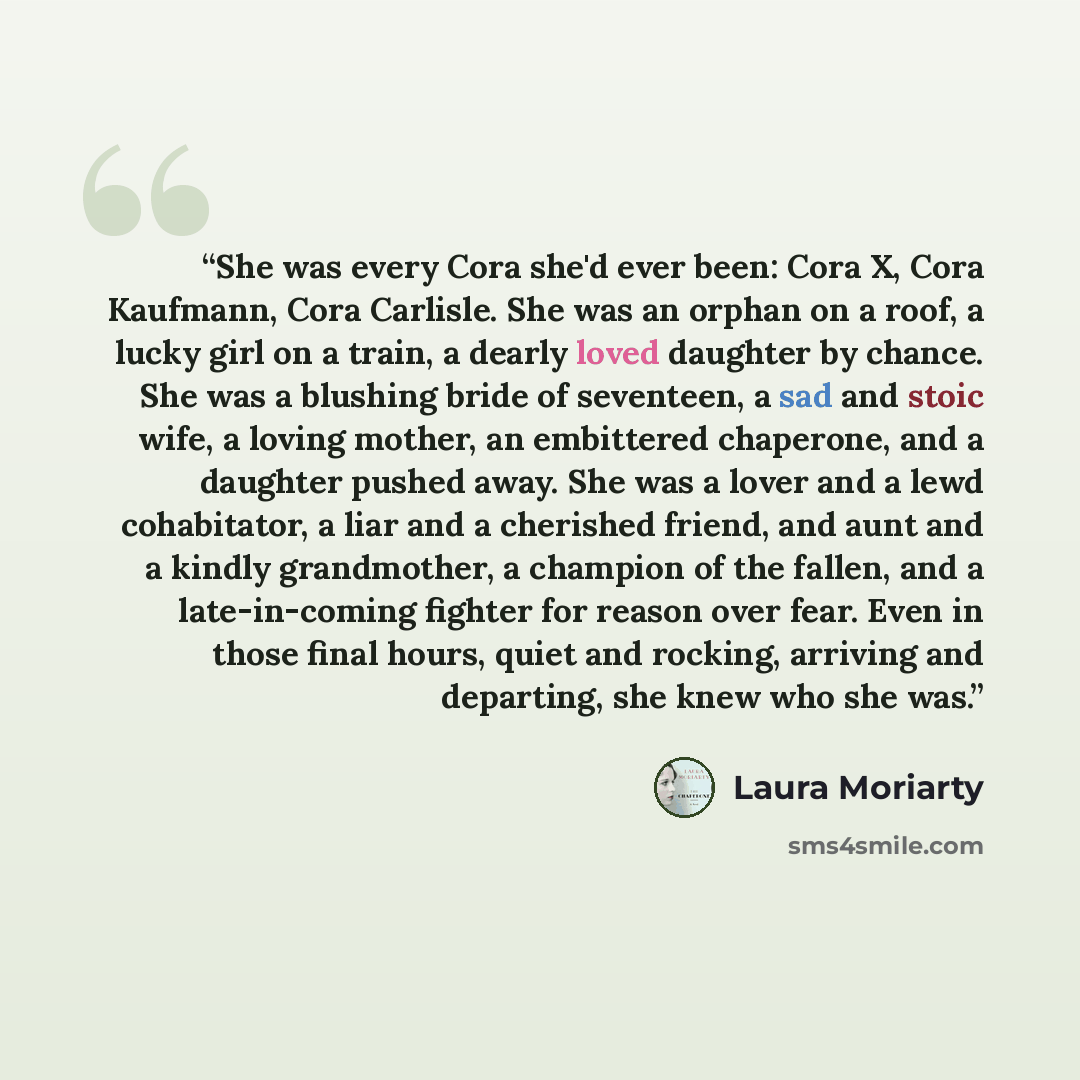 “She was every Cora she'd ever been: Cora X, Cora Kaufmann, Cora Carlisle. She was an orphan on a roof, a lucky girl on a train, a dearly loved daughter by chance. She was a blushing bride of seventeen, a sad and stoic wife, a loving mother, an embittered chaperone, and a daughter pushed away. She…” quote by Laura Moriarty