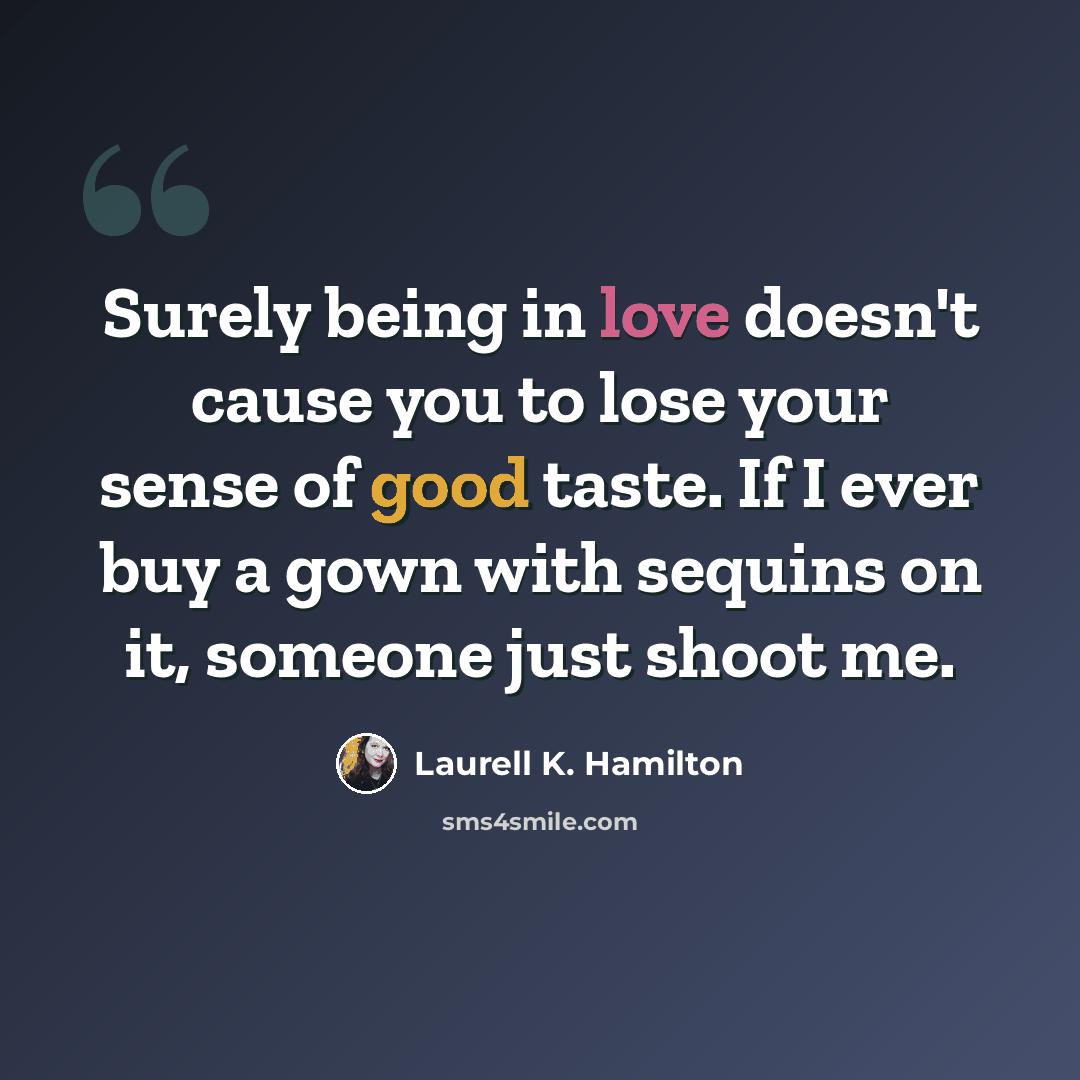 “Surely being in love doesn't cause you to lose your sense of good taste. If I ever buy a gown with sequins on it, someone just shoot me.” quote by Laurell K. Hamilton