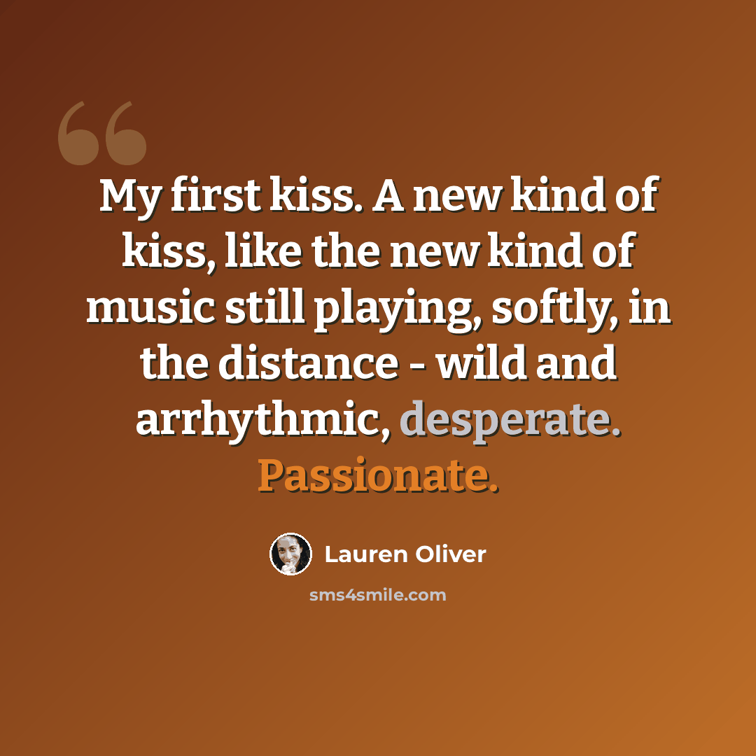 “My first kiss. A new kind of kiss, like the new kind of music still playing, softly, in the distance - wild and arrhythmic, desperate. Passionate.” quote by Lauren Oliver