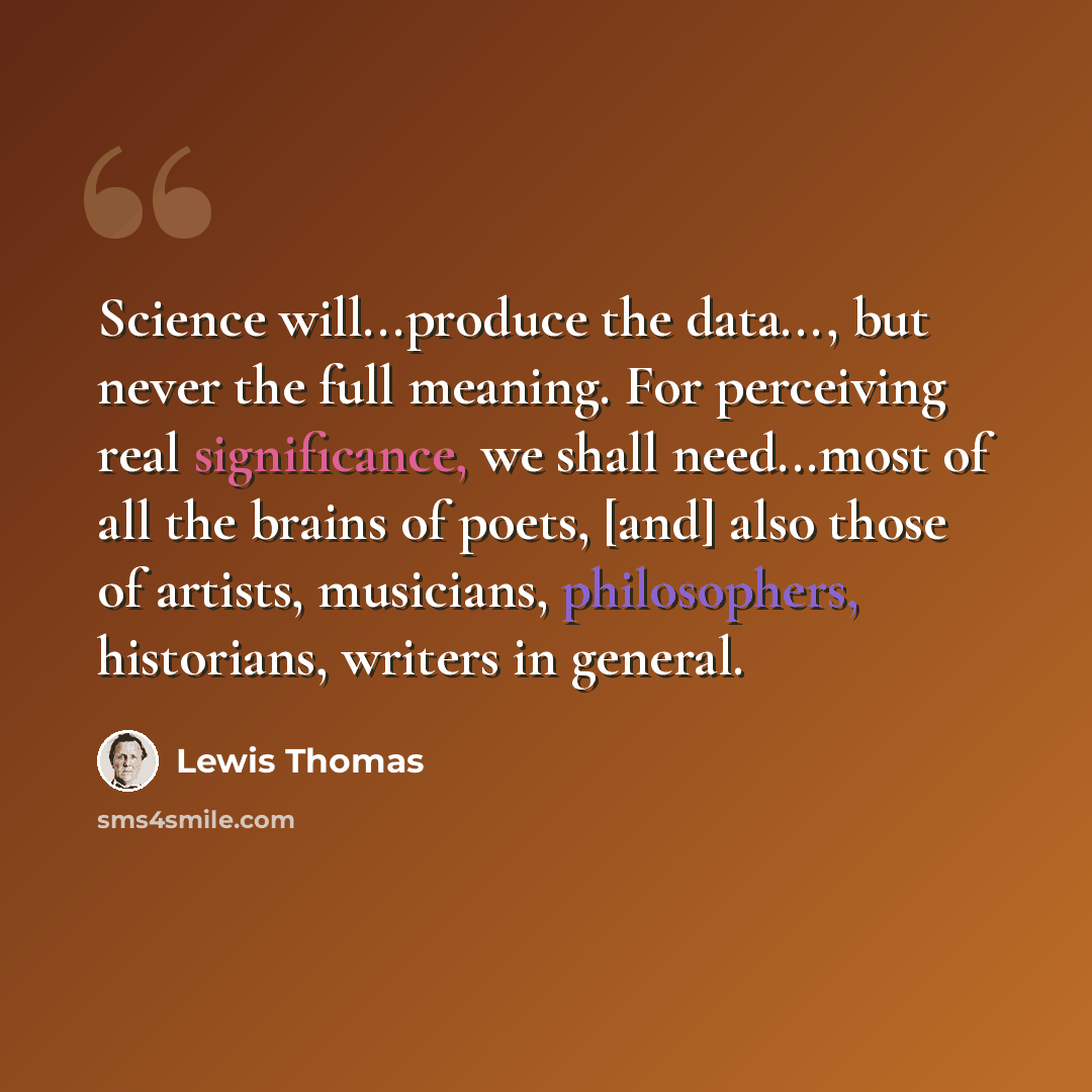 “Science will...produce the data..., but never the full meaning. For perceiving real significance, we shall need...most of all the brains of poets, [and] also those of artists, musicians, philosophers, historians, writers in general.” quote by Lewis Thomas