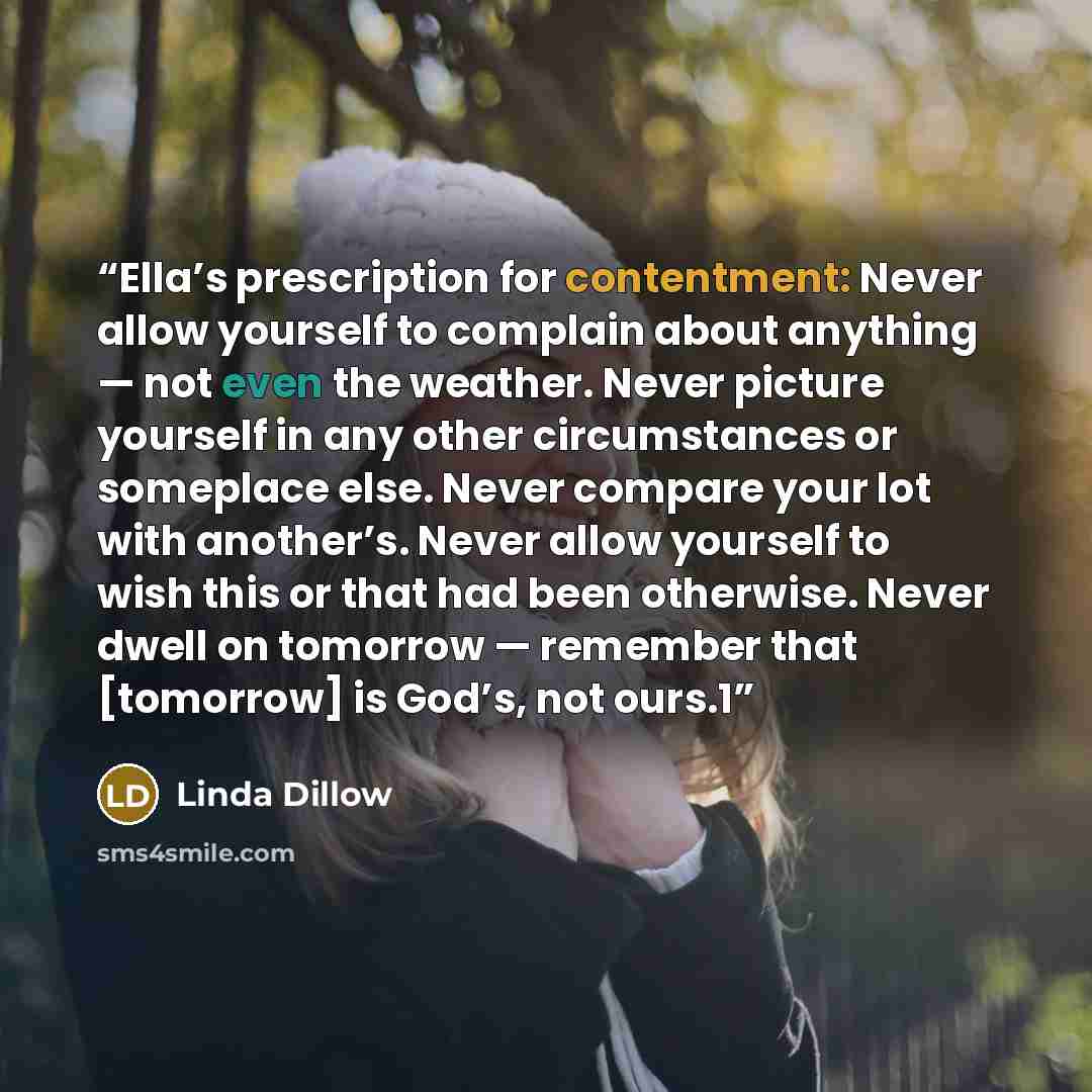 “Ella’s prescription for contentment: Never allow yourself to complain about anything — not even the weather. Never picture yourself in any other circumstances or someplace else. Never compare your lot with another’s. Never allow yourself to wish this or that had been otherwise. Never dwell on…” quote by Linda Dillow